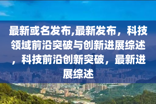 最新科普新闻速递，探索未知领域，引领科学前沿新动态